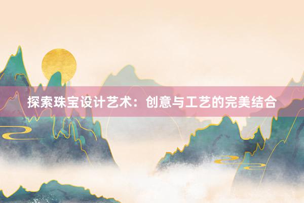 探索珠宝设计艺术：创意与工艺的完美结合