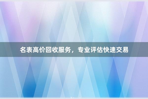 名表高价回收服务，专业评估快速交易